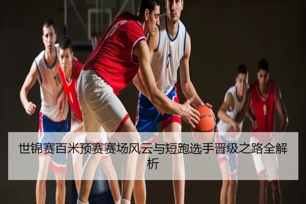 世锦赛百米预赛赛场风云与短跑选手晋级之路全解析