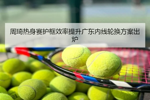 周琦热身赛护框效率提升广东内线轮换方案出炉