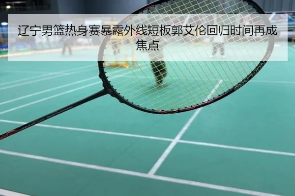 辽宁男篮热身赛暴露外线短板郭艾伦回归时间再成焦点